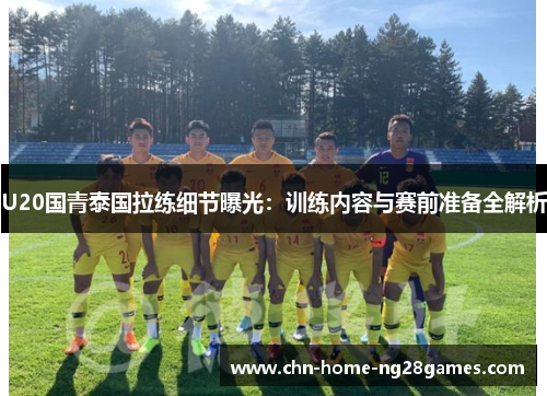 U20国青泰国拉练细节曝光：训练内容与赛前准备全解析