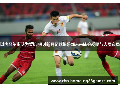 以内马尔离队为契机 探讨新月足球俱乐部未来转会战略与人员布局