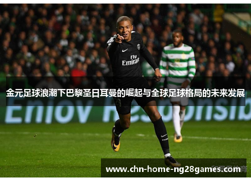 金元足球浪潮下巴黎圣日耳曼的崛起与全球足球格局的未来发展