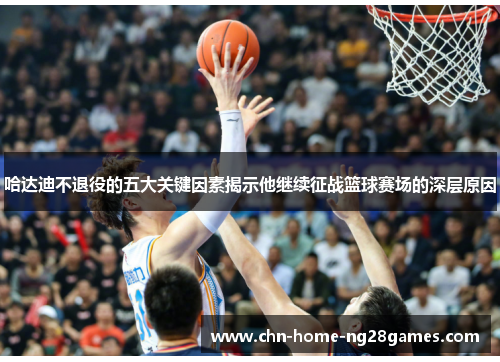 哈达迪不退役的五大关键因素揭示他继续征战篮球赛场的深层原因 哈达迪不退役的五大关键因素揭示他继续征战篮球赛场的深层原因