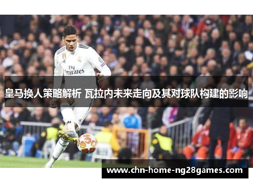 皇马换人策略解析 瓦拉内未来走向及其对球队构建的影响