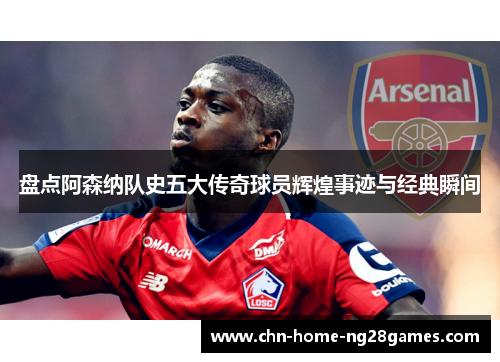 盘点阿森纳队史五大传奇球员辉煌事迹与经典瞬间