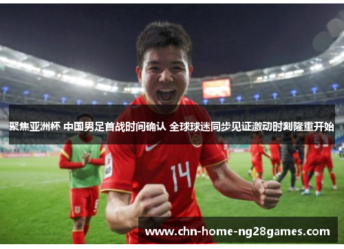 聚焦亚洲杯 中国男足首战时间确认 全球球迷同步见证激动时刻隆重开始