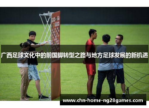 广西足球文化中的前国脚转型之路与地方足球发展的新机遇