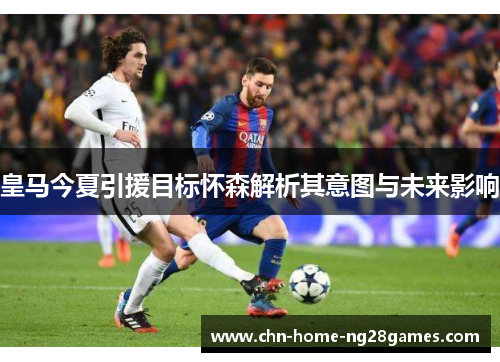 皇马今夏引援目标怀森解析其意图与未来影响 皇马今夏引援目标怀森解析其意图与未来影响