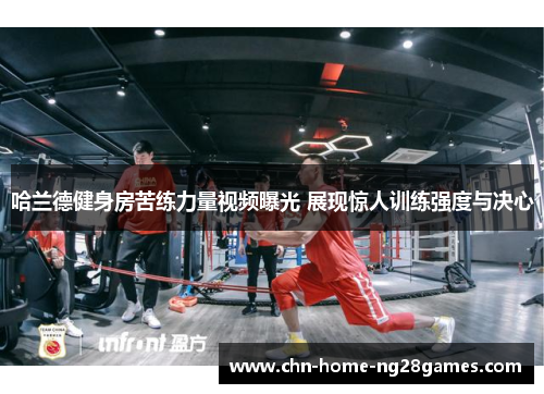 哈兰德健身房苦练力量视频曝光 展现惊人训练强度与决心