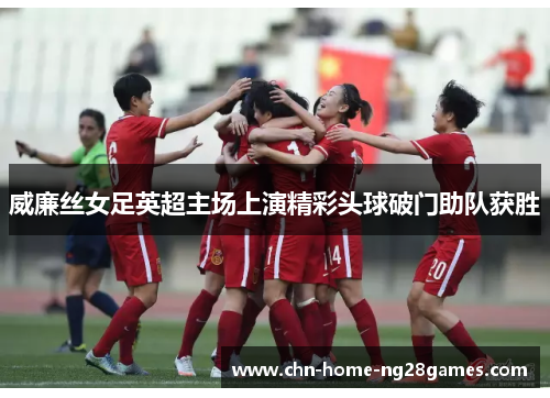 威廉丝女足英超主场上演精彩头球破门助队获胜 威廉丝女足英超主场上演精彩头球破门助队获胜