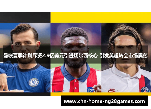 曼联夏季计划斥资2.9亿美元引进切尔西核心 引发英超转会市场震荡 曼联夏季计划斥资2.9亿美元引进切尔西核心 引发英超转会市场震荡