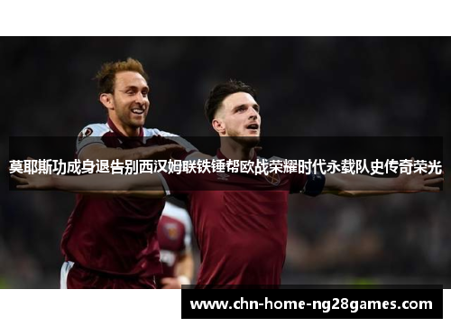 莫耶斯功成身退告别西汉姆联铁锤帮欧战荣耀时代永载队史传奇荣光