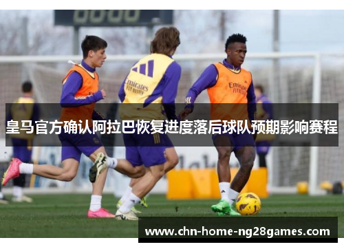 皇马官方确认阿拉巴恢复进度落后球队预期影响赛程